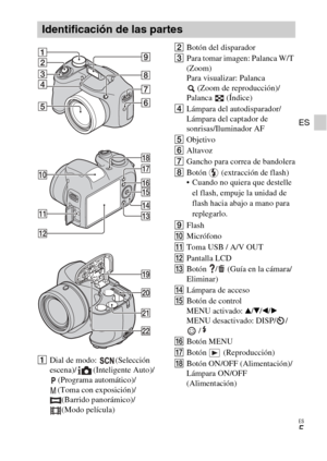 Page 27
ES
5
ES
ADial de modo:  (Selección 
escena)/ (Inteligente Auto)/
(Programa automático)/
(Toma con exposición)/ (Barrido panorámico)/
(Modo película) B
Botón del disparador
C Para tomar imagen: Palanca W/T 
(Zoom)
Para visualizar: Palanca 
(Zoom de reproducción)/
Palanca (Índice)
D Lámpara del autodisparador/
Lámpara del captador de 
sonrisas/Iluminador AF
E Objetivo
F Altavoz
G Gancho para correa de bandolera
H Botón   (extracción de flash)
 Cuando no quiera que destelle 
el flash, empuje la unidad de...
