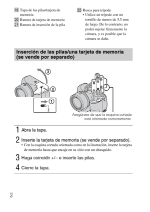 Page 28
ES
6
STapa de las pilas/tarjeta de 
memoria
T Ranura de tarjeta de memoria
U Ranura de inserción de la pila V
Rosca para trípode
 Utilice un trípode con un 
tornillo de menos de 5,5 mm 
de largo. De lo contrario, no 
podrá sujetar firmemente la 
cámara, y es posible que la 
cámara se dañe.
Inserción de las pilas/una tarjeta de memoria 
(se vende por separado)
1Abra la tapa.
2Inserte la tarjeta de memoria (se vende por separado). Con la esquina cortada orientada como en la ilustración, inserte la tarjeta...