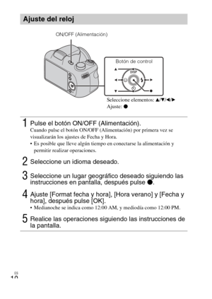 Page 32
ES
10
Ajuste del reloj
1Pulse el botón ON/OFF (Alimentación).Cuando pulse el botón ON/OFF (Alimentación) por primera vez se 
visualizarán los ajustes de Fecha y Hora.
 Es posible que lleve algún tiempo en conectarse la alimentación y permitir realizar operaciones.
2Seleccione un idioma deseado.
3Seleccione un lugar geográfico deseado siguiendo las 
instrucciones en pantalla, después pulse  z.
4Ajuste [Format fecha y hora], [Hora verano] y [Fecha y 
hora], después pulse [OK].
 Medianoche se indica como...