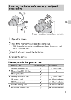 Page 7
GB
7
GB
xMemory cards that you can use
Inserting the batteries/a memory card (sold 
separately)
1Open the cover.
2Insert the memory card (sold separately). With the notched corner facing as illustrated, insert the memory card until it clicks into place.
3Match +/– and insert the batteries.
4Close the cover.
Memory CardFor still imagesFor movies
A Memory Stick PRO Duo  (Mark2 only)
Memory Stick PRO-HG Duo
Memory Stick Duo —
B Memory Stick Micro (M2)  (Mark2 only)
C SD memory card  (Class 4 or faster)...