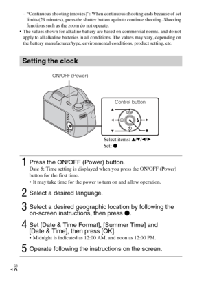 Page 10
GB
10
– “Continuous shooting (movies)”: When continuous shooting ends because of set limits (29 minutes), press the shutter button again to continue shooting. Shooting 
functions such as the zoom do not operate.
 The values shown for alkaline battery  are based on commercial norms, and do not 
apply to all alkaline batteries in all cond itions. The values may vary, depending on 
the battery manufacturer/type, environmental conditions, product setting, etc.
Setting the clock
1Press the ON/OFF (Power)...