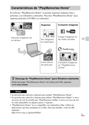 Page 105ES
27
ES
El software “PlayMemories Home” le permite importar imágenes fijas y 
películas a su ordenador y utilizarlas. Necesita “PlayMemories Home” para 
importar películas AVCHD a su ordenador.
 Se necesita una conexión a Internet para instalar “PlayMemories Home”.
 Se necesita una conexión a Internet para utilizar “PlayMemories Online” u otros 
servicios de red. Es posible que “PlayMemories Online” u otros servicios de red 
no estén disponibles en algunos países o regiones.
 “PlayMemories Home” no es...