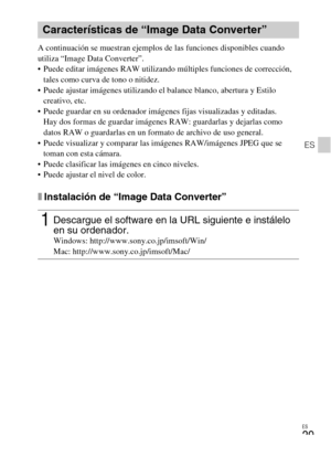 Page 107ES
29
ES
A continuación se muestran ejemplos de las funciones disponibles cuando 
utiliza “Image Data Converter”. 
 Puede editar imágenes RAW utilizando múltiples funciones de corrección, 
tales como curva de tono o nitidez.
 Puede ajustar imágenes utilizando el balance blanco, abertura y Estilo 
creativo, etc.
 Puede guardar en su ordenador imágenes fijas visualizadas y editadas.
Hay dos formas de guardar imágenes RAW: guardarlas y dejarlas como 
datos RAW o guardarlas en un formato de archivo de uso...