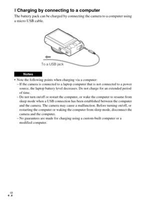 Page 14GB
14
xCharging by connecting to a computer
The battery pack can be charged by connecting the camera to a computer using 
a micro USB cable.
 Note the following points when charging via a computer:
– If the camera is connected to a laptop computer that is not connected to a power 
source, the laptop battery level decreases. Do not charge for an extended period 
of time.
– Do not turn on/off or restart the computer, or wake the computer to resume from 
sleep mode when a USB connection has been established...