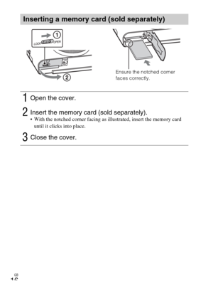 Page 16GB
16
Inserting a memory card (sold separately)
1Open the cover.
2Insert the memory card (sold separately). With the notched corner facing as illustrated, insert the memory card 
until it clicks into place.
3Close the cover.
Ensure the notched corner 
faces correctly. 