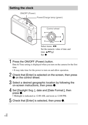 Page 18GB
18
Setting the clock
1Press the ON/OFF (Power) button.Date & Time setting is displayed when you turn on the camera for the first 
time.
 It may take time for the power to turn on and allow operation.
2Check that [Enter] is selected on the screen, then press 
z on the control wheel.
3Select a desired geographic location by following the 
on-screen instructions, then press z.
4Set [Daylight Svg.:], date and [Date Format:], then 
press z.
 Midnight is indicated as 12:00 AM, and noon as 12:00 PM.
5Check...