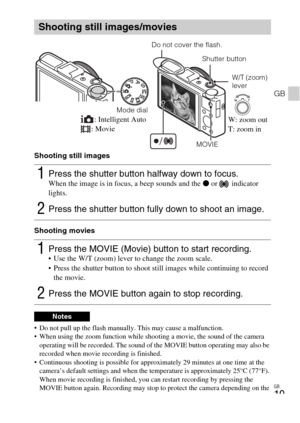 Page 19GB
19
GB
Shooting still images
Shooting movies
 Do not pull up the flash manually. This may cause a malfunction.
 When using the zoom function while shooting a movie, the sound of the camera 
operating will be recorded. The sound of the MOVIE button operating may also be 
recorded when movie recording is finished.
 Continuous shooting is possible for approximately 29 minutes at one time at the 
camera’s default settings and when the temperature is approximately 25°C (77°F). 
When movie recording is...