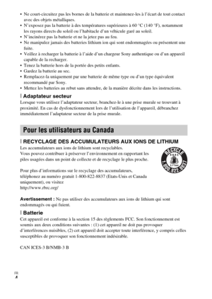 Page 40FR
4
 Ne court-circuitez pas les bornes de la batterie et maintenez-les à l’écart de tout contact 
avec des objets métalliques.
 N’exposez pas la batterie à des températures supérieures à 60 °C (140 °F), notamment 
les rayons directs du soleil ou l’habitacle d’un véhicule garé au soleil.
 N’incinérez pas la batterie et ne la jetez pas au feu.
 Ne manipulez jamais des batteries lithium ion qui sont endommagées ou présentent une 
fuite.
 Veillez à recharger la batterie à l’aide d’un chargeur Sony...
