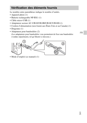 Page 45FR
9
FR
Le nombre entre parenthèses indique le nombre d’unités.
 Appareil photo (1)
 Batterie rechargeable NP-BX1 (1)
 Câble micro-USB (1)
 Adaptateur secteur AC-UB10/UB10B/UB10C/UB10D (1)
 Cordon d’alimentation (non fourni aux États-Unis et au Canada) (1)
 Dragonne (1)
 Adaptateur pour bandouliére (2)
(Les adaptateurs pour bandouliére vous permettent de fixer une bandouliére 
(vendue séparément), tel qu’illustré ci-dessous.)
 Mode d’emploi (ce manuel) (1)
Vérification des éléments fournis 