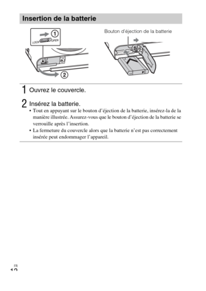 Page 48FR
12
Insertion de la batterie
1Ouvrez le couvercle.
2Insérez la batterie. Tout en appuyant sur le bouton d’éjection de la batterie, insérez-la de la 
manière illustrée. Assurez-vous que le bouton d’éjection de la batterie se 
verrouille après l’insertion.
 La fermeture du couvercle alors que la batterie n’est pas correctement 
insérée peut endommager l’appareil.
Bouton d’éjection de la batterie 