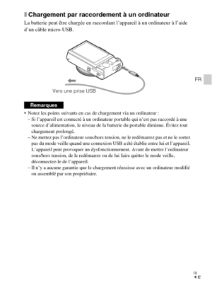 Page 51FR
15
FR
xChargement par raccordement à un ordinateur
La batterie peut être chargée en raccordant l’appareil à un ordinateur à l’aide 
d’un câble micro-USB.
 Notez les points suivants en cas de chargement via un ordinateur :
– Si l’appareil est connecté à un ordinateur portable qui n’est pas raccordé à une 
source d’alimentation, le niveau de la batterie du portable diminue. Évitez tout 
chargement prolongé.
– Ne mettez pas l’ordinateur sous/hors tension, ne le redémarrez pas et ne le sortez 
pas du mode...