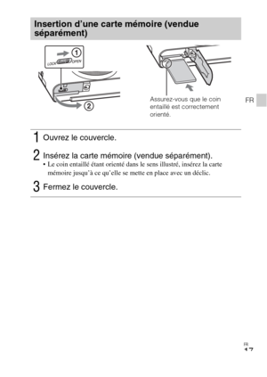 Page 53FR
17
FR
Insertion d’une carte mémoire (vendue 
séparément)
1Ouvrez le couvercle.
2Insérez la carte mémoire (vendue séparément). Le coin entaillé étant orienté dans le sens illustré, insérez la carte 
mémoire jusqu’à ce qu’elle se mette en place avec un déclic.
3Fermez le couvercle.
Assurez-vous que le coin 
entaillé est correctement 
orienté. 
