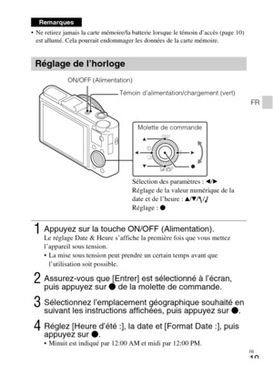 Page 55FR
19
FR
 Ne retirez jamais la carte mémoire/la batterie lorsque le témoin d’accès (page 10) 
est allumé. Cela pourrait endommager les données de la carte mémoire.
Remarques
Réglage de l’horloge
1Appuyez sur la touche ON/OFF (Alimentation).Le réglage Date & Heure s’affiche la première fois que vous mettez 
l’appareil sous tension.
 La mise sous tension peut prendre un certain temps avant que 
l’utilisation soit possible.
2Assurez-vous que [Entrer] est sélectionné à l’écran, 
puis appuyez sur z de la...