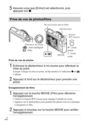 Page 56FR
20
Prise de vue de photos
Enregistrement de films
5Assurez-vous que [Entrer] est sélectionné, puis 
appuyez sur z.
Prise de vue de photos/films
1Enfoncez le déclencheur à mi-course pour effectuer la 
mise au point.
Lorsque l’image est mise au point, un bip retentit et l’indicateur z ou   
s’allume.
2Appuyez à fond sur le déclencheur pour prendre une 
photo.
1Appuyez sur la touche MOVIE (Film) pour démarrer 
l’enregistrement.
 Utilisez le bouton W/T (zoom) pour changer l’échelle de zoom.
 Appuyez sur...