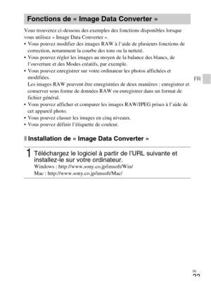 Page 69FR
33
FR
Vous trouverez ci-dessous des exemples des fonctions disponibles lorsque 
vous utilisez « Image Data Converter ». 
 Vous pouvez modifier des images RAW à l’aide de plusieurs fonctions de 
correction, notamment la courbe des tons ou la netteté.
 Vous pouvez régler les images au moyen de la balance des blancs, de 
l’ouverture et des Modes créatifs, par exemple.
 Vous pouvez enregistrer sur votre ordinateur les photos affichées et 
modifiées.
Les images RAW peuvent être enregistrées de deux...