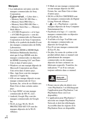 Page 78FR
42
Marques Les indications suivantes sont des 
marques commerciales de Sony 
Corporation.
, « Cyber-shot », 
« Memory Stick XC-HG Duo », 
« Memory Stick PRO Duo », 
« Memory Stick PRO-HG Duo », 
« Memory Stick Duo », « Memory 
Stick Micro »
 « AVCHD Progressive » et le logo 
« AVCHD Progressive » sont des 
marques commerciales de Panasonic 
Corporation et de Sony Corporation.
 Dolby et le symbole du double D sont 
des marques commerciales de Dolby 
Laboratories.
 Les termes HDMI et HDMI High-...