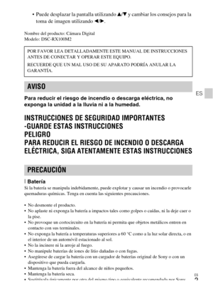 Page 81ES
3
ES
 Puede desplazar la pantalla utilizando v/V y cambiar los consejos para la 
toma de imagen utilizando b/B.
Nombre del producto: Cámara Digital
Modelo: DSC-RX100M2
Para reducir el riesgo de incendio o descarga eléctrica, no 
exponga la unidad a la lluvia ni a la humedad.
INSTRUCCIONES DE SEGURIDAD IMPORTANTES
-GUARDE ESTAS INSTRUCCIONES
PELIGRO
PARA REDUCIR EL RIESGO DE INCENDIO O DESCARGA 
ELÉCTRICA, SIGA ATENTAMENTE ESTAS INSTRUCCIONES
[BateríaSi la batería se manipula indebidamente, puede...