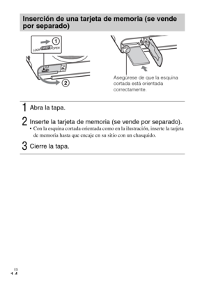 Page 92ES
14
Inserción de una tarjeta de memoria (se vende 
por separado)
1Abra la tapa.
2Inserte la tarjeta de memoria (se vende por separado). Con la esquina cortada orientada como en la ilustración, inserte la tarjeta 
de memoria hasta que encaje en su sitio con un chasquido.
3Cierre la tapa.
Asegúrese de que la esquina 
cortada está orientada 
correctamente. 