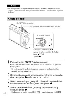 Page 94ES
16
 No extraiga nunca la tarjeta de memoria/batería cuando la lámpara de acceso 
(página 7) esté encendida. Esto podría ocasionar daños a los datos en la tarjeta de 
memoria.
Notas
Ajuste del reloj
1Pulse el botón ON/OFF (Alimentación).Cuando encienda la cámara por primera vez se visualizará el ajuste de 
Fecha y Hora.
 Es posible que lleve algún tiempo en conectarse la alimentación y 
permitir realizar operaciones.
2Compruebe que está seleccionado [Intro] en la pantalla, 
después pulse z en la rueda...