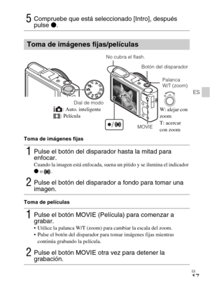 Page 95ES
17
ES
Toma de imágenes fijas
Toma de películas
5Compruebe que está seleccionado [Intro], después 
pulse z.
Toma de imágenes fijas/películas
1Pulse el botón del disparador hasta la mitad para 
enfocar.
Cuando la imagen está enfocada, suena un pitido y se ilumina el indicador 
z o  .
2Pulse el botón del disparador a fondo para tomar una 
imagen.
1Pulse el botón MOVIE (Película) para comenzar a 
grabar.
 Utilice la palanca W/T (zoom) para cambiar la escala del zoom.
 Pulse el botón del disparador para...