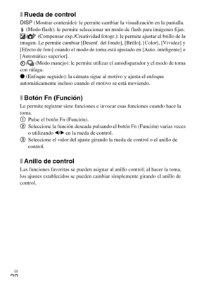 Page 98ES
20
xRueda de control
DISP (Mostrar contenido): le permite cambiar la visualización en la pantalla.
 (Modo flash): le permite seleccionar un modo de flash para imágenes fijas.
/  (Compensar exp./Creatividad fotogr.): le permite ajustar el brillo de la 
imagen. Le permite cambiar [Desenf. del fondo], [Brillo], [Color], [Vividez] y 
[Efecto de foto] cuando el modo de toma está ajustado en [Auto. inteligente] o 
[Automático superior].
/  (Modo manejo): le permite utilizar el autodisparador y el modo de...