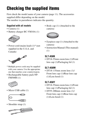 Page 12GB12
Preparing the camera
Checking the supplied items
First check the model name of your camera (page 11). The accessories 
supplied differ depending on the model.
The number in parentheses indicates the quantity.
Supplied with all models
 Camera (1)
 Battery charger BC-VM10A (1)
 Power cord (mains lead) (1)* (not 
supplied in the U.S.A. and 
Canada)
* Multiple power cords may be supplied 
with your camera. Use the appropriate 
one that matches your country/region.
 Rechargeable battery pack NP-
FM500H...