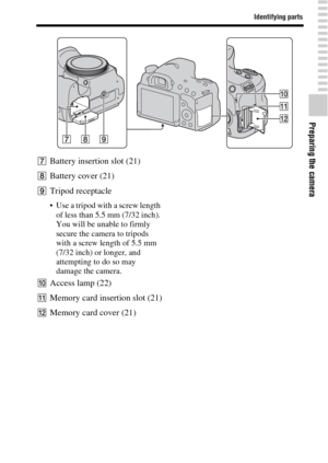 Page 17Identifying parts
Preparing the camera
17GB
GBattery insertion slot (21)
HBattery cover (21)
ITripod receptacle
 Use a tripod with a screw length 
of less than 5.5 mm (7/32 inch). 
You will be unable to firmly 
secure the camera to tripods 
with a screw length of 5.5 mm 
(7/32 inch) or longer, and 
attempting to do so may 
damage the camera.
JAccess lamp (22)
KMemory card insertion slot (21)
LMemory card cover (21) 