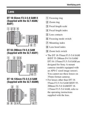 Page 18Identifying parts
GB18
DT 18-55mm F3.5-5.6 SAM II 
(Supplied with the SLT-A58K/
A58Y)
DT 55-200mm F4-5.6 SAM 
(Supplied with the SLT-A58Y)
DT 18-135mm F3.5-5.6 SAM 
(Supplied with the SLT-A58M)AFocusing ring
BZoom ring
CFocal-length scale
DFocal-length index
ELens contacts
FFocusing mode switch
GMounting index
HLens hood index
IZoom lock switch
 The DT 18-55mm F3.5-5.6 SAM 
II/DT 55-200mm F4-5.6 SAM/
DT 18-135mm F3.5-5.6 SAM are 
designed for Sony A-mount 
cameras (models equipped with 
an APS-C sized...