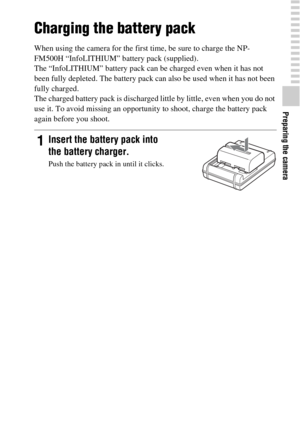 Page 19Preparing the camera
19GB
Charging the battery pack
When using the camera for the first time, be sure to charge the NP-
FM500H “InfoLITHIUM” battery pack (supplied).
The “InfoLITHIUM” battery pack can be charged even when it has not 
been fully depleted. The battery pack can also be used when it has not been 
fully charged.
The charged battery pack is discharged little by little, even when you do not 
use it. To avoid missing an opportunity to shoot, charge the battery pack 
again before you shoot....