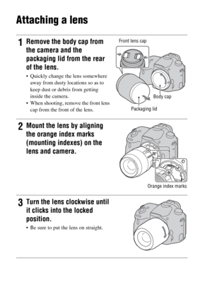 Page 24GB24
Attaching a lens
1Remove the body cap from 
the camera and the 
packaging lid from the rear 
of the lens.
 Quickly change the lens somewhere 
away from dusty locations so as to 
keep dust or debris from getting 
inside the camera.
 When shooting, remove the front lens 
cap from the front of the lens.
Front lens cap
Packaging lid
2Mount the lens by aligning 
the orange index marks 
(mounting indexes) on the 
lens and camera.
Orange index marks
3Turn the lens clockwise until 
it clicks into the locked...