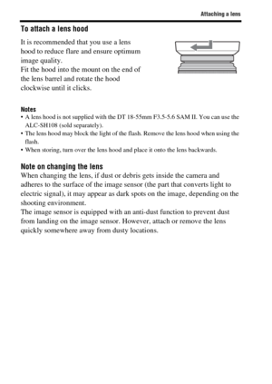 Page 26Attaching a lens
GB26
To attach a lens hood
Notes A lens hood is not supplied with the DT 18-55mm F3.5-5.6 SAM II. You can use the 
ALC-SH108 (sold separately).
 The lens hood may block the light of the flash. Remove the lens hood when using the 
flash.
 When storing, turn over the lens hood and place it onto the lens backwards.
Note on changing the lensWhen changing the lens, if dust or debris gets inside the camera and 
adheres to the surface of the image sensor (the part that converts light to...