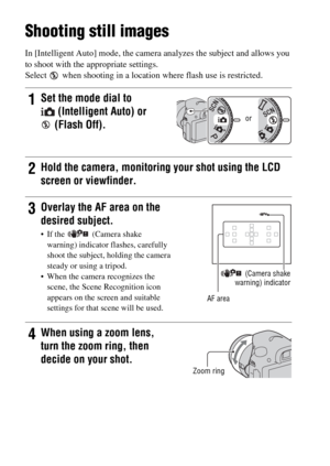 Page 30GB30
Shooting and viewing images
Shooting still images
In [Intelligent Auto] mode, the camera analyzes the subject and allows you 
to shoot with the appropriate settings.
Select   when shooting in a location where flash use is restricted.
1Set the mode dial to 
(Intelligent Auto) or 
(Flash Off).
2Hold the camera, monitoring your shot using the LCD 
screen or viewfinder.
3Overlay the AF area on the 
desired subject.
 If the  (Camera shake 
warning) indicator flashes, carefully 
shoot the subject, holding...