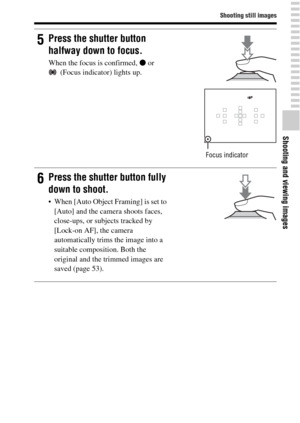 Page 31Shooting still images
Shooting and viewing images
31GB
5Press the shutter button 
halfway down to focus.
When the focus is confirmed, z or 
(Focus indicator) lights up.
Focus indicator
6Press the shutter button fully 
down to shoot.
 When [Auto Object Framing] is set to 
[Auto] and the camera shoots faces, 
close-ups, or subjects tracked by 
[Lock-on AF], the camera 
automatically trims the image into a 
suitable composition. Both the 
original and the trimmed images are 
saved (page 53). 