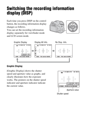 Page 46GB46
Switching the recording information 
display (DISP)
Graphic Display Each time you press DISP on the control 
button, the recording information display 
changes as follows.
You can set the recording information 
display separately for viewfinder mode 
and LCD screen mode.
[Graphic Display] shows the shutter 
speed and aperture value as graphs, and 
clearly illustrates how the exposure 
works. The pointers on the shutter speed 
indicator and aperture indicator indicate 
the current value.
Shutter...