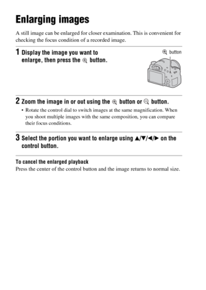 Page 48GB48
Using the playback functions
Enlarging images
A still image can be enlarged for closer examination. This is convenient for 
checking the focus condition of a recorded image.
To cancel the enlarged playback
Press the center of the control button and the image returns to normal size.
1Display the image you want to 
enlarge, then press the   button. button
2Zoom the image in or out using the   button or   button.
 Rotate the control dial to switch images at the same magnification. When 
you shoot...