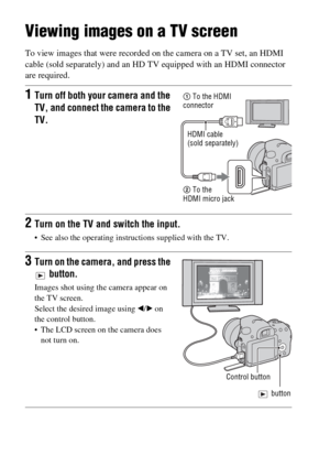 Page 50GB50
Viewing images on a TV screen
To view images that were recorded on the camera on a TV set, an HDMI 
cable (sold separately) and an HD TV equipped with an HDMI connector 
are required.
1Turn off both your camera and the 
TV, and connect the camera to the 
TV.
2Turn on the TV and switch the input.
 See also the operating instructions supplied with the TV.
3Turn on the camera, and press the 
 button.
Images shot using the camera appear on 
the TV screen.
Select the desired image using b/B on 
the...