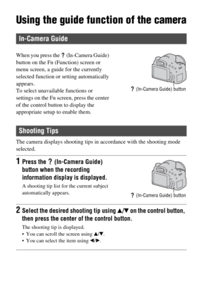 Page 62GB62
Using the guide function of the camera
The camera displays shooting tips in accordance with the shooting mode 
selected.
In-Camera Guide
When you press the   (In-Camera Guide) 
button on the Fn (Function) screen or 
menu screen, a guide for the currently 
selected function or setting automatically 
appears.
To select unavailable functions or 
settings on the Fn screen, press the center 
of the control button to display the 
appropriate setup to enable them.
 (In-Camera Guide) button
Shooting Tips...