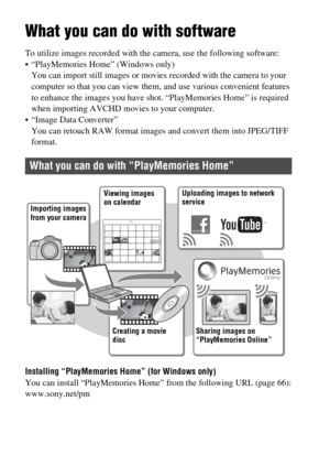 Page 64GB64
Viewing images on a computer
What you can do with software
To utilize images recorded with the camera, use the following software:
 “PlayMemories Home” (Windows only)
You can import still images or movies recorded with the camera to your 
computer so that you can view them, and use various convenient features 
to enhance the images you have shot. “PlayMemories Home” is required 
when importing AVCHD movies to your computer.
 “Image Data Converter”
You can retouch RAW format images and convert them...