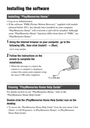 Page 66GB66
Installing the software
 Log on as Administrator.
 If the software “PMB (Picture Motion Browser),” supplied with models 
released before 2011, has already been installed on your computer, 
“PlayMemories Home” will overwrite it and will be installed. Although 
some “PlayMemories Home” functions differ from those of “PMB,” use 
“PlayMemories Home.”
For details on how to use “PlayMemories Home,” refer to the 
“PlayMemories Home Help Guide.”
Double-click the [PlayMemories Home Help Guide] icon on the...