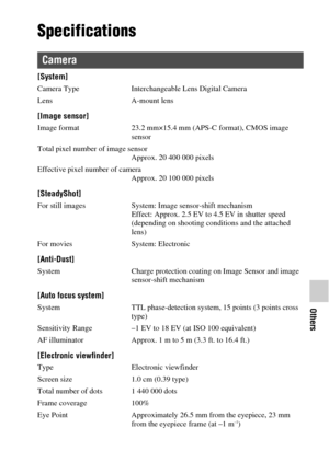 Page 81Others
81GB
Specifications
[System]
Camera Type Interchangeable Lens Digital Camera
Lens A-mount lens
[Image sensor]
Image format 23.2 mm×15.4 mm (APS-C format), CMOS image 
sensor
Total pixel number of image sensor
Approx. 20 400 000 pixels
Effective pixel number of camera
Approx. 20 100 000 pixels
[SteadyShot]
For still images System: Image sensor-shift mechanism
Effect: Approx. 2.5 EV to 4.5 EV in shutter speed 
(depending on shooting conditions and the attached 
lens)
For movies System: Electronic...