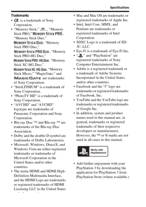 Page 88Specifications
GB88
Trademarks
  is a trademark of Sony 
Corporation.
 “Memory Stick,”  , “Memory 
Stick PRO,”  , 
“Memory Stick Duo,” 
, “Memory 
Stick PRO Duo,” 
, “Memory 
Stick PRO-HG Duo,” 
, “Memory 
Stick XC-HG Duo,” 
, “Memory 
Stick Micro,” “MagicGate,” and 
 are trademarks 
of Sony Corporation.
 “InfoLITHIUM” is a trademark of 
Sony Corporation.
 “PhotoTV HD” is a trademark of 
Sony Corporation.
 “AVCHD” and “AVCHD” 
logotype are trademarks of 
Panasonic Corporation and Sony 
Corporation....