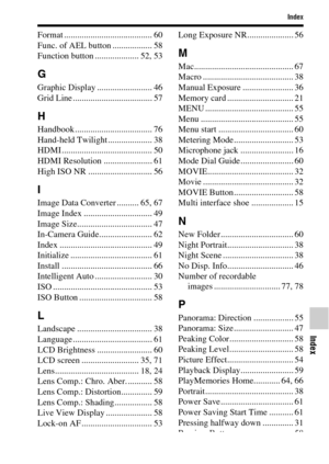 Page 91Index
Index
91GB
Format ........................................ 60
Func. of AEL button .................. 58
Function button .................... 52, 53
G
Graphic Display ......................... 46
Grid Line .................................... 57
H
Handbook ................................... 76
Hand-held Twilight .................... 38
HDMI ......................................... 50
HDMI Resolution ...................... 61
High ISO NR ............................. 56
I
Image Data Converter...