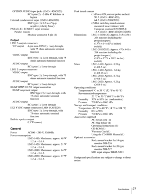 Page 27Specifications27
OPTION AUDIO input jacks (LMD-1420/2020)
RCA pin (2), –5 dBu 47 kilohms or 
higher
External synchronized input (LMD-1420/2020)
BNC type (1), 0.3 to 4 Vp-p 
negative polarity binary
PARALLEL REMOTE input terminal
Parallel remote
Modular connector 8-pin (1)
Output
LINE A output connectors
Y/C output  4-pin mini-DIN (1), Loop-through, 
with 75 ohms automatic terminal 
function
VIDEO output 
BNC type (1), Loop-through, with 75 
ohms automatic terminal function
AUDIO output 
RCA pin (1),...