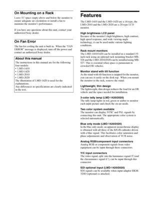 Page 10Features 10
On Mounting on a Rack
Leave 1U space empty above and below the monitor to 
ensure adequate air circulation or install a fan to 
maintain the monitor’s performance.
If you have any questions about this unit, contact your 
authorized Sony dealer.
On Fan Error
The fan for cooling the unit is built in.  When the “FAN 
ERROR” message is displayed, turn off the power and 
contact an authorized Sony dealer.
Features
The LMD-1410 and the LMD-1420 are a 14-type, the 
LMD-2010 and the LMD-2020 are a...