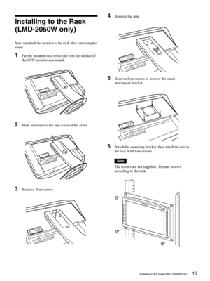 Page 13Installing to the Rack (LMD-2050W only)13 
Installing to the Rack 
(LMD-2050W only)
You can attach the monitor to the rack after removing the 
stand.
1Put the monitor on a soft cloth with the surface of 
the LCD monitor downward.
2Slide and remove the arm cover of the stand.
3Remove  four screws.
4Remove the arm.
5Remove four screws to remove the stand 
attachment bracket.
6Attach the mounting bracket, then attach the unit to 
the rack with four screws.
Note
The screws are not supplied.  Prepare screws...