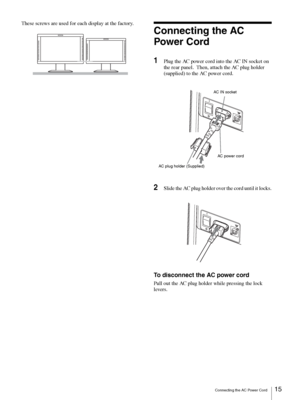 Page 15Connecting the AC Power Cord15 
These screws are used for each display at the factory.
Connecting the AC 
Power Cord
1Plug the AC power cord into the AC IN socket on 
the rear panel.  Then, attach the AC plug holder 
(supplied) to the AC power cord.
2Slide the AC plug holder over the cord until it locks.
To disconnect the AC power cord
Pull out the AC plug holder while pressing the lock 
levers.
– +– +– +– +– +– +– +– +– +– +– +– +
+
–
AC power cord AC  IN socket
AC plug holder (Supplied)
+
–
 