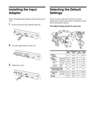 Page 16Installing the Input Adaptor / Selecting the Default Settings  16
Installing the Input 
Adaptor
Before installing the input adaptor, disconnect the power 
cord.
1Remove the panel of the optional input slot.
2Insert the input adaptor into the slot.
3Tighten the screws.
Selecting the Default 
Settings
When you turn on the unit for the first time after 
purchasing it, select the area where you intend to use this 
unit from among the options.
The default setting values for each area
P
A
RA
L
L
E
L
 R
EM
O
T...