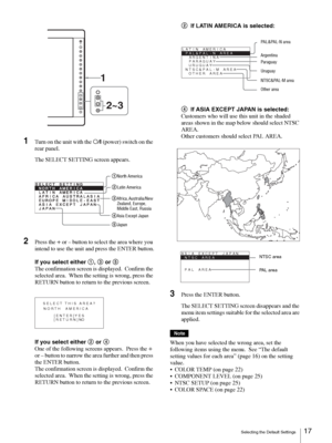 Page 17Selecting the Default Settings17 
1Turn on the unit with the a/? (power) switch on the 
rear panel.
The SELECT SETTING screen appears.
2Press the + or – button to select the area where you 
intend to use the unit and press the ENTER button.
If you select either 1, 3 or 5
The confirmation screen is displayed.  Confirm the 
selected area.  When the setting is wrong, press the 
RETURN button to return to the previous screen.
If you select either 2 or 4
One of the following screens appears.  Press the 
+ 
or...