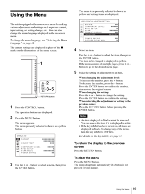 Page 19Using the Menu19 
Using the Menu
The unit is equipped with an on-screen menu for making 
various adjustments and settings such as picture control, 
input setting, set setting change, etc.  You can also 
change the menu language displayed in the on-screen 
menu.
To change the menu language, see “Selecting the Menu 
Language” on page 18.
The current settings are displayed in place of the x 
marks on the illustrations of the menu screen.
1Press the CONTROL button.
The operation buttons are displayed.
2Press...