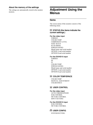 Page 20Adjustment Using the Menus 20
About the memory of the settings
The settings are automatically stored in the monitor 
memory.Adjustment Using the 
Menus
Items
The screen menu of this monitor consists of the 
following items.
STATUS (the items indicate the 
current settings.)
For the video input
FORMAT
COLOR TEMP
COMPONENT LEVEL
NTSC SETUP
SCAN MODE
POWER SAVING
Model name and serial number
OPTION A and serial number
OPTION B and serial number
For the DVI/HD15 input
FORMAT
fH
fV
COLOR TEMP
POWER SAVING...